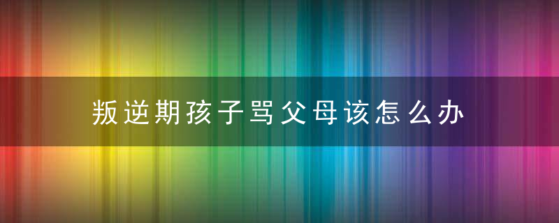 叛逆期孩子骂父母该怎么办 叛逆期孩子骂父母解决方法